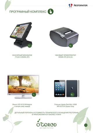 163
ПРОГРАМНЫЙ КОМПЛЕКС
СЕНСОРНЫЙ МОНОБЛОК
TT-2015 SPARK 2P3
Bravis LED-3219 White(для
станции шеф повара)
ЧЕКОВЫЙ ТЕРМОПРИНТЕР
SPARK-PP-2010.2A
Планшет Apple iPad Mini 16GB
MF432TU/A Space Gray
8шт.2шт.
9шт.1шт.
ДЕТАЛЬНЫЙ ПЕРЕЧЕНЬ И СТОИМОСТЬ ТЕХНИЧЕСКОГО ОСНАЩЕНИЯ РЕСТОРАНА
В ПРИЛОЖЕНИИ #3 К БИЗНЕС ПЛАНУ
 