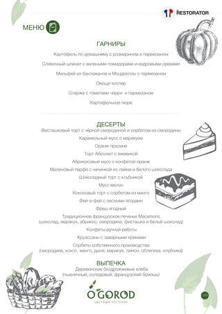 183
ГАРНИРЫ
Картофель по-домашнему с розмарином и пармезаном
Сливочный шпинат с вялеными помидорами и кедровыми орехами
Мильфей из баклажанов и Моцареллы с пармезаном
Овощи хоспер
Спаржа с томатами черри и пармезаном
Картофельное пюре
ДЕСЕРТЫ
Фисташковый торт с чёрной смородиной и сорбетом из смородины
Карамельный мусс с маракуем
Оранж пралине
Торт Абсолют с ежевикой
Абрикосовый мусс с конфетой оранж
Малиновый парфе с начинкой из лайма и белого шоколада
Шоколадный торт с клубникой
Мусс мелон
Кокосовый торт с сорбетом из манго
Фей-а-фей с лесными ягодами
Фреш ягодный
Традиционное французское печенье Macaroons
(шоколад, маракуя, абрикос, смородина, фисташка и белый шоколад)
Конфеты ручной работы
Круассаны с заварными кремами
Сорбеты собственного производства
(смородина, кокос, манго, дыня, маракуя, лимон, облепиха, клубника)
ВЫПЕЧКА
Деревенские бездрожжевые хлеба
(пшеничный, солодовый, французский бриошь)
МЕНЮ
 