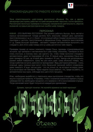 185
РЕКОМЕНДАЦИИ ПО РАБОТЕ КУХНИ
Зона ответственности шеф-повара достаточно обширна. Он, как и другие
менеджеры ресторана, работает по трем направлениям: персонал, гости и финансы.
Рассмотрим несколько примеров по каждому направлению деятельности, обратив
внимание на самые распространенные ошибки шеф-поваров.
 
ПЕРСОНАЛ
КУХНЯ - ЭТО ВЫРУЧКА РЕСТОРАНА. Она должна работать быстро, быть чистой и
хорошо организованной. Блюда должны быть вкусными, каждый день одинаково
приготовленными и т.д. и т.п. Кухня - это огромный набор стандартов различного рода:
санитарии и чистоты, приготовления и оформления блюд, скорости приготовления
и т.д. Самая большая проблема - заставить поваров автоматически выполнять эти
стандарты. Для этого шеф-повару или су-шефу достаточно трех недель.
Приведем пример из жизни знакомого повара Саши, однажды стажировавшегося
на кухне, где тренером и наставником был шеф-повар, итальянец. Тренером он был
очень опытным, а поэтому знал, как сделать так, чтобы повар выполнял стандарты
автоматически, даже не подозревая об этом. В первый день тренировки Саша мыл
руки примерно 50 раз, во второй день примерно 40 раз. Чихнув или дотронувшись
руками любой поверхности, сразу же шел мыть руки. Шеф объяснял повару, что,
когда я работаю на кухне, руки мне не принадлежат. Ведь ресторанный бизнес - очень
опасный, здесь грязные руки могут стать банальной причиной любого отравления,
даже тяжелого. И еще: чистые руки - это не только те, на которых не видно грязи,
но и на которых нет бактерий. Через неделю Саша заметил, что, придя на работу, он
автоматически мыл руки, соблюдая все шаги этого процесса.
Итак, необходимо выработать у персонала навык выполнения стандартов, чтобы это
вошло в хорошую привычку. К примеру, чтобы с огромной скоростью нарезать огурцы
кубиками 2x2 см, необходимо проделать это примерно с 20-ю килограммами огурцов.
Тогда греческий салат будет получаться каждый раз одинаковым. 
Думаем, принцип понятен. Не жалейте времени на свой персонал!
 