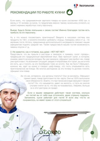 187
РЕКОМЕНДАЦИИ ПО РАБОТЕ КУХНИ
Если взять, что среднемесячная зарплата повара на кухне составляет 4000 грн. в
месяц и 10 человек на кухне, то предлагаем именно такому начальнику оплатить со
своего кармана заработную плату персоналу.
Вывод: будьте более лояльными к своим гостям! Именно благодаря гостям есть
прибыль на зп персоналу.
Ну а что можно посоветовать практически? Введите в кассовую систему все
продукты по 100 г, и можете спокойно «добивать» огурцы, помидоры, мясо и т.д. - по
желанию гостя. Кстати, предложение дополнительного ингредиента поможет нашим
официантам поднять средний чек. Также предоставьте вашим гостям возможность
замены соусов и т.д.
2. Не нравится, как я готовлю, ешь дома – НЕТ НЕТ НЕТ!
Представьте, что вы пришли в ресторан и заказали, к примеру, салат «Цезарь»,
предвкушая его традиционный европейский вкус. Вам приносят салат, в котором,
скажем, вместо анчоусов селедка. Вы уже заказали, официант уже пробил чек, повар
уже приготовил. Но возникает ситуация: увидев и попробовав этот салат, вы не хотите
его есть, да и платить за это безобразие тоже не хотите. Как же быть? Официант,
конечно же, идет на кухню и говорит шеф-повару, что гость отказывается есть
приготовленное им блюдо. Во многих ресторанах за это почему-то должен платить
официант или повар.
За что же, интересно, они должны платить? Они не виноваты. Официант
принял заказ, повар приготовил по тех. карте. Они на 100% выполнили
свои обязанности. Знаете, что при таком раскладе официант говорит
гостю? Он, что называется, давит на жалость, и гость во многих
случаях платит за то, что ему не понравилось. Уверяем, больше
он в этот ресторан не придет. 
Если в вашем заведении действует такая система, сколько
же гостей вы от себя еще оттолкнете, даже страшно подумать.
Запомните, кухня работает для гостя! И если ему что-то не
понравилось, он имеет право от этого отказаться!
 