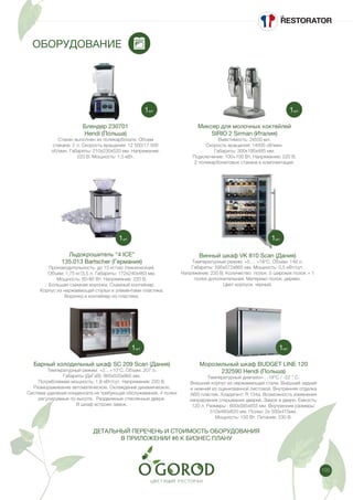 195
ОБОРУДОВАНИЕ
Блендер 230701
Hendi (Польша)
Стакан выполнен из поликарбоната. Объем
стакана: 2 л. Скорость вращения: 12 500/17 500
об/мин. Габариты: 210х230х520 мм. Напряжение:
220 В. Мощность: 1,5 кВт.
Льдокрошитель “4 ICE”
135.013 Bartscher (Германия)
Производительность: до 15 кг/час (техническая).
Объем: 1,75 кг/3,5 л. Габариты: 172х240х463 мм.
Мощность: 60-80 Вт. Напряжение: 220 В.
Большая съемная воронка. Съемный контейнер.
Корпус из нержавеющей стальи и элементами пластика.
Воронка и контейнер из пластика.
Миксер для молочных коктейлей
SIRIO 2 Sirman (Италия)
Вместимость: 2х550 мл.
Скорость вращения: 14000 об/мин.
Габариты: 300х195х485 мм.
Подключение: 100+100 Вт. Напряжение: 220 В.
2 поликарбонатовых стакана в комплектации.
Винный шкаф VK 810 Scan (Дания)
Температурный режим: +5 ... +18°C. Объем: 146 л.
Габариты: 595х572х865 мм. Мощность: 0,5 кВт/сут.
Напряжение: 220 В. Количество полок: 5 широких полок + 1
полка дополнительная. Материал полок: дерево.
Цвет корпуса: черный.
Барный холодильный шкаф SC 209 Scan (Дания)
Температурный режим: +2…+10°С. Объем: 207 л.
Габариты (ДхГхВ): 865х520х865 мм.
Потребляемая мощность: 1,8 кВт/сут. Напряжение: 220 В.
Размораживание автоматическое. Охлаждение динамическое.
Система удаления конденсата не требующая обслуживания. 4 полки
регулируемые по высоте. Раздвижные стеклянные двери.
В шкаф встроен замок.
ДЕТАЛЬНЫЙ ПЕРЕЧЕНЬ И СТОИМОСТЬ ОБОРУДОВАНИЯ
В ПРИЛОЖЕНИИ #6 К БИЗНЕС ПЛАНУ
Морозильный шкаф BUDGET LINE 120
232590 Hendi (Польша)
Температурный диапазон : -18°С / -22 ° С.
Внешний корпус из нержавеющей стали. Внешний задний
и нижний из оцинкованной листовой. Внутренняя отделка
ABS пластик. Хладагент: R 134a. Возможность изменения
направления открывания дверей. Замок в двери. Емкость:
120 л. Размеры : 600x585x855 мм. Внутренние размеры:
510x485x620 мм. Полки: 2x 500x415мм.
Мощность: 150 Вт. Питание: 230 В.
1шт.
1шт.
1шт.
1шт.
1шт. 1шт.
 