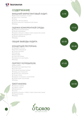 2
СОДЕРЖАНИЕ
ВНЕШНИЙ МАРКЕТИНГОВЫЙ АУДИТ: 			 4-16
• Месторасположение на карте
• Район и его структура
• Улица
• Портрет жителя района
• Оценка внешнего окружения ресторана
• Выводы
ОЦЕНКА КОНКУРЕНТНОЙ СРЕДЫ: 						 17-31
• Конкурентные рестораны
• Общая информация
• Оценка сильных и слабых сторон (оценочная шкала)
• Сводный анализ конкурентов
• Общие наблюдения
• Выводы
ОБЩИЕ ВЫВОДЫ АУДИТА: 					 32-33
КОНЦЕПЦИЯ РЕСТОРАНА:								 34-46
• Название и логотип
• Краткая информация
• Полное описание
• Концепция
• Философия
• Услуги ресторана
• Уникальность ресторана
• Выводы
ПОРТРЕТ ПОТРЕБИТЕЛЯ: 						 47-53
• Демография
• Социальные характеристики
• Состав групп
• Основные критерии выбора
• Поводы для посещения
• Причины для посещения
• Потоки гостей
• Средняя численность посетителей
• Сегментация посетителей
• Выводы
SWOT-АНАЛИЗ: 									 54-59
• Сильные стороны
• Слабые стороны
• Возможности
• Угрозы
• Оценка сильных и слабых сторон (оценочная шкала)
• Сводный анализ
• Выводы
 
