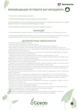 207
РЕКОМЕНДАЦИИ ПО РАБОТЕ БАР-МЕНЕДЖЕРА
1. Подчиняется: управляющему комплекса
2. ПОДЧИНЕННЫЕ: Бармен,помощник бармена,старший бармен.
3. Бар-менеджер относится к категории работников компании и назначается на должность и освобо-
ждается от должности приказом управляющему комплекса.
4. Бар-менеджер непосредственно подчинен управляющему комплекса.
ФУНКЦИИ
1. Организация работы баров и контроль за обеспечением качественного обслуживания Гостей.
2. Формирование эффективной команды: вопросы взаимоотношений между работниками комплекса,
создание благоприятного социально-психологического климата в коллективе и др..
ДОЛЖНОСТНЫЕ ОБЯЗАННОСТИ
1. Вопросы организации работы баров:
- Непосредственно участвовать в подборе кадров;
- Организовывать профессиональное обучение на рабочем месте для персонала;
- Обеспечивать посещение запланированных тренингов и практических занятий для персонала,
- Предоставлять руководству полную и достоверную информацию о работе баров, акцентируя внима-
ние на наиболее важных событиях;
-Предоставлять фин.отделу своевременно и заполненный по форме акты перемещение с Сомелье
- Проводить внутренние сборы с персоналом;
- Предоставлять фин.отделу ежемесячные акты сверок с поставщиками по ф1,ф2.
- Осуществлять контроль изменения закупочных цен на табачные изделия(сигареты и сигары) и сво-
евременно оповещать об этом финансовый отдел.
- Осуществлять контроль изменения цены реализации на табачные изделия (сигареты,сигары) и во-
время оповещать об этом финансовый отдел.
- Наладить и контролировать еженедельный переучет товаров на баре и складе, а так же его своев-
ременное оформление для информирования управляющего и фин.отдела.
- Вести работу по организации работы с внутренними документами( контролировать возврат догово-
ров,заявку на приобретение закупщикам кухни подавать в понедельник – вторник, согласовывать с
фин.отделом форму закупки[12 форма] )
- Осуществлять контроль товарного остатка на складе и барах,не привышающим 15% от недельного
оборота заведения!
- Подготовить список сотрудников для оформления по первой форме, а так же их полный пакет
документов для личного дела.(Копия паспорта, ид код, трудовая книжка, фотография, заполненное
личное дело, копия приписного свид-ва, свидетельства о браке, заявление о приеме на работу и
увольнении с работы, свидетельство о рождении детей)
- Осуществлять контроль наличия печати предприятия на бутылках подакцизного товара, на дно,не
затрагивая этикетки бытулок;
- Осуществлять контроль наличия акциза на бутылках при приеме товара.
- Осуществлять контроль при возврате товаров.
- Осуществлять контроль сохранности товарного вида бутылок и их упаковок. (Чтобы обезопасить
себя и все подразделение от вопросов при возврате или обмене товара!)
- Участвовать в подготовке отчетных документов;
- Немедленно информировать Управляющего обо всех сложных и нестандартных ситуациях.
- Осуществлять контроль своевременной заявки и наличие барной продукции;
 