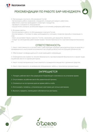 208
РЕКОМЕНДАЦИИ ПО РАБОТЕ БАР-МЕНЕДЖЕРА
2. Организация и контроль обслуживания Гостей:
- Организовать работу изменения, определить позиции для каждого работника;
- Обеспечить наличие необходимого инвентаря и продуктов;
- Проверить исправность оборудования;
- Осуществлять контроль за внешним видом и состоянием униформы работников.
3. Во время работы:
- Контролировать работу по обслуживанию и расчета Гостей.
- Контактировать с Гостями по мере необходимости, учитывая и позволяя просьбы и пожелания го-
стей;
- Знать ассортимент баров, помогать Гостям, заказывать для фуршетов, банкетов;
- Следит за соблюдением работниками правил техники безопасности и противопожарной безопасно-
сти.
ОТВЕТСТВЕННОСТЬ
1. Несет ответственность в соответствии с действующим трудовым законодательством за качество и
своевременность выполнения возложенных настоящей должностной инструкцией обязанностей;
2. Обеспечивает конфиденциальность всей имеющейся информации;
3. Соблюдение всех правил по технике безопасности, противопожарной безопасности и охране труда
на рабочем месте и в здании ресторана;
4. Несет полную материальную ответственность за вверенное имущество и денежные средства;
5. Несет ответственность за доверенное оборудование, мебель и техническую документацию.
ЗАПРЕЩАЕТСЯ
1. Покидать рабочее место без разрешения Управляющего комплекса в не установлен время;
2. Отсутствовать на рабочем месте без уважительной причины;
3. Отвлекаться на посторонние дела во время работы клуба;
4. Использовать телефоны, установленные в ресторане для личных разговоров;
5. Выносить предметы, являющиеся собственностью ресторана.
 