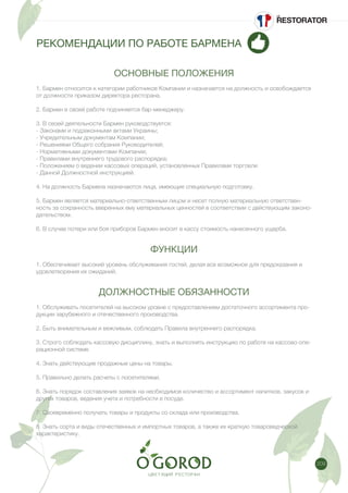 209
РЕКОМЕНДАЦИИ ПО РАБОТЕ БАРМЕНА
ОСНОВНЫЕ ПОЛОЖЕНИЯ
1. Бармен относится к категории работников Компании и назначается на должность и освобождается
от должности приказом директора ресторана.
2. Бармен в своей работе подчиняется бар-менеджеру.
3. В своей деятельности Бармен руководствуется:
- Законами и подзаконными актами Украины;
- Учредительным документам Компании;
- Решениями Общего собрания Руководителей;
- Нормативными документами Компании;
- Правилами внутреннего трудового распорядка;
- Положением о ведении кассовых операций, установленных Правилами торговли
- Данной Должностной инструкцией.
4. На должность Бармена назначаются лица, имеющие специальную подготовку.
5. Бармен является материально-ответственным лицом и несет полную материальную ответствен-
ность за сохранность вверенных ему материальных ценностей в соответствии с действующим законо-
дательством.
6. В случае потери или боя приборов Бармен вносит в кассу стоимость нанесенного ущерба.
ФУНКЦИИ
1. Обеспечивает высокий уровень обслуживания гостей, делая все возможное для предсказания и
удовлетворения их ожиданий.
ДОЛЖНОСТНЫЕ ОБЯЗАННОСТИ
1. Обслуживать посетителей на высоком уровне с предоставлением достаточного ассортимента про-
дукции зарубежного и отечественного производства.
2. Быть внимательным и вежливым, соблюдать Правила внутреннего распорядка.
3. Строго соблюдать кассовую дисциплину, знать и выполнять инструкцию по работе на кассово-опе-
рационной системе.
4. Знать действующие продажные цены на товары.
5. Правильно делать расчеты с посетителями.
6. Знать порядок составления заявок на необходимое количество и ассортимент напитков, закусок и
других товаров, ведения учета и потребности в посуде.
7. Своевременно получать товары и продукты со склада или производства.
8. Знать сорта и виды отечественных и импортных товаров, а также их краткую товароведческой
характеристику.
 