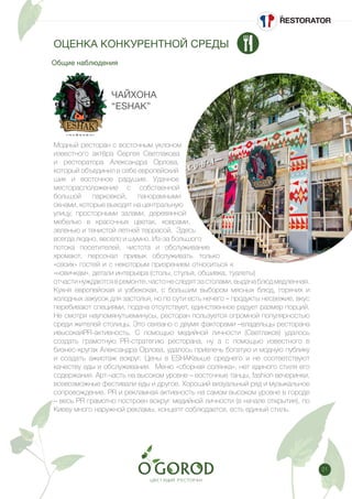 21
Общие наблюдения
ОЦЕНКА КОНКУРЕНТНОЙ СРЕДЫ
ЧАЙХОНА
“ESHAK”
Модный ресторан с восточным уклоном
известного актёра Сергея Светлакова
и ресторатора Александра Орлова,
который объединил в себе европейский
шик и восточное радушие. Удачное
месторасположение с собственной
большой парковкой, панорамными
окнами, которые выходят на центральную
улицу, просторными залами, деревянной
мебелью в красочных цветах, коврами,
зеленью и тенистой летней террасой. Здесь
всегда людно, весело и шумно. Из-за большого
потока посетителей, чистота и обслуживание
хромают, персонал привык обслуживать только
«своих» гостей и с некоторым призрением относиться к
«новичкам», детали интерьера (столы, стулья, обшивка, туалеты)
отчастинуждаютсявремонте,частонеследятзастолами,выдачаблюдмедленная.
Кухня европейская и узбекская, с большим выбором мясных блюд, горячих и
холодных закусок для застолья, но по сути есть нечего – продукты несвежие, вкус
перебивают специями, подача отсутствует, единственное радует размер порций.
Не смотря наупомянутыеминусы, ресторан пользуется огромной популярностью
среди жителей столицы. Это связано с двумя факторами –владельцы ресторана
ивысокаяPR-активность. С помощью медийной личности (Светлаков) удалось
создать грамотную PR-стратегию ресторана, ну а с помощью известного в
бизнес-кругах Александра Орлова, удалось привлечь богатую и модную публику
и создать ажиотаж вокруг. Цены в ESHAKвыше среднего и не соответствуют
качеству еды и обслуживания. Меню «сборная солянка», нет единого стиля его
содержания. Арт-часть на высоком уровне – восточные танцы, fashion вечеринки,
всевозможные фестивали еды и другое. Хороший визуальный ряд и музыкальное
сопровождение. PR и рекламная активность на самом высоком уровне в городе
– весь PR грамотно построен вокруг медийной личности (в начале открытия), по
Киеву много наружной рекламы, концепт соблюдается, есть единый стиль.
 