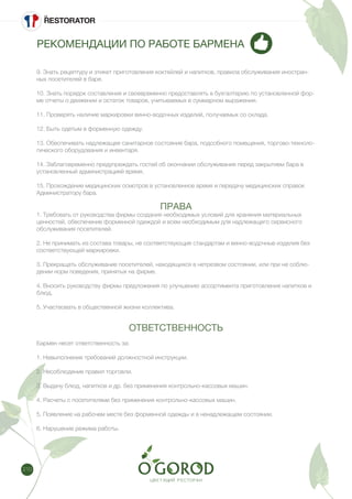 210
РЕКОМЕНДАЦИИ ПО РАБОТЕ БАРМЕНА
9. Знать рецептуру и этикет приготовления коктейлей и напитков, правила обслуживания иностран-
ных посетителей в баре.
10. Знать порядок составления и своевременно предоставлять в бухгалтерию по установленной фор-
ме отчеты о движении и остаток товаров, учитываемых в суммарном выражении.
11. Проверять наличие маркировки винно-водочных изделий, получаемых со склада.
12. Быть одетым в форменную одежду.
13. Обеспечивать надлежащее санитарное состояние бара, подсобного помещения, торгово-техноло-
гического оборудования и инвентаря.
14. Заблаговременно предупреждать гостей об окончании обслуживания перед закрытием бара в
установленный администрацией время.
15. Прохождение медицинских осмотров в установленное время и передачу медицинских справок
Администратору бара.
ПРАВА
1. Требовать от руководства фирмы создания необходимых условий для хранения материальных
ценностей, обеспечение форменной одеждой и всем необходимым для надлежащего сервисного
обслуживания посетителей.
2. Не принимать из состава товары, не соответствующие стандартам и винно-водочные изделия без
соответствующей маркировки.
3. Прекращать обслуживание посетителей, находящихся в нетрезвом состоянии, или при не соблю-
дении норм поведения, принятых на фирме.
4. Вносить руководству фирмы предложения по улучшению ассортимента приготовления напитков и
блюд.
5. Участвовать в общественной жизни коллектива.
ОТВЕТСТВЕННОСТЬ
Бармен несет ответственность за:
1. Невыполнение требований должностной инструкции.
2. Несоблюдение правил торговли.
3. Выдачу блюд, напитков и др. без применения контрольно-кассовых машин.
4. Расчеты с посетителями без применения контрольно-кассовых машин.
5. Появление на рабочем месте без форменной одежды и в ненадлежащем состоянии.
6. Нарушение режима работы.
 