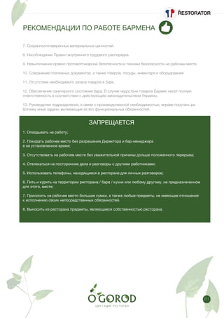 211
РЕКОМЕНДАЦИИ ПО РАБОТЕ БАРМЕНА
7. Сохранности вверенных материальных ценностей.
8. Несоблюдение Правил внутреннего трудового распорядка.
9. Невыполнение правил противопожарной безопасности и техники безопасности на рабочем месте.
10. Сохранение платежных документов, а также товаров, посуды, инвентаря и оборудования.
11. Отсутствие необходимого запаса товаров в баре.
12. Обеспечение санитарного состояния бара. В случае недостачи товаров Бармен несет полную
ответственность в соответствии с действующим законодательством Украины.
13. Руководство подразделения, в связи с производственной необходимостью, вправе поручать ра-
ботнику иные задачи, вытекающие из его функциональных обязанностей.
ЗАПРЕЩАЕТСЯ
1. Опаздывать на работу;
2. Покидать рабочее место без разрешения Директора и бар-менеджера
в не установленное время;
3. Отсутствовать на рабочем месте без уважительной причины дольше положенного перерыва;
4. Отвлекаться на посторонние дела и разговоры с другими работниками;
5. Использовать телефоны, находящиеся в ресторане для личных разговоров;
6. Пить и курить на территории ресторана / бара / кухни или любому другому, не предназначенном
для этого, месте;
7. Приносить на рабочее место большие сумки, а также любые предметы, не имеющие отношения
к исполнению своих непосредственных обязанностей.
8. Выносить из ресторана предметы, являющиеся собственностью ресторана.
 