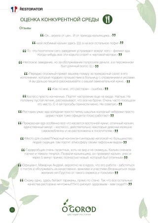 22
«Ох...ахуела от цен.. И от прихода кальянщика..»
«мой любимый кальян здесь )))))) а на все остальное пофиг»
«То, что посетители сего заведения устраивают вокруг него - филиал ада.
Когда-нибудь все эти корыта сгорят к чертовой матери.»
«Неплохое заведение, но за обслуживание попросили деньги, а в пироженном
был длинный волос (((;;»
«Передаю огромный привет вашему повару за прекрасный салат в его
исполнении, который подарил путешествие в больницу с отравлением и уколами.
А вы дальше пишите-рассказывайте о вашей замечательной кухне .»
«Как по мне, это ресторан - ошибка.»
«Хостесс просто конченные. Портят настроение еще на входе. Наглые. На
половину пустой летник, рассказывают, что все на брони. Очень часто посещали
это место. С 4-ой просьбы принесли меню. Не советую.»
«Ресторан ужас еда холодная просто пипец шашлык холодный чебуреки просто
дермо пюре тоже офицанти плохо работают»
«Прекрасная еда особенно все что касается восточной кухни, отличный кальян.
единственный минус - хостессс, действительно некоторые девочки излишне
самовлюбленны и не расположены к посетителям.»
«Место для съема!!!Ужасный контингент,интерьер неплохой но большинство
людей сидящих там портят атмосферу своим пафосным видом»
«Гардеробщик очень галантных, хоть на вид и не скажешь. Кальян сначала
горчил и тяжело тянулся. Позвали кальянщика, он проверил кальян, унес и
через 5 минут принес полностью новый, который был отличным»
«Официант, Макарчук Андрей, вероятно не в курсе, что его работа - заботиться
о гостях и обслуживать их качественно, вежливо и участливо.Возращаться сюда
желания нет.Грустно от такого сервиса и тоскливо»
«Скажу одно, здесь бегают тараканы, прямо по стене. Так что все остальные
качества ресторана ничтожны!!!!!кто рискует здоровьем - вам сюда!!!!»
Отзывы
ОЦЕНКА КОНКУРЕНТНОЙ СРЕДЫ
 