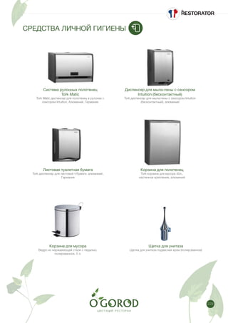 229
СРЕДСТВА ЛИЧНОЙ ГИГИЕНЫ
Система рулонных полотенец
Tork Matic
Tork Matic диспенсер для полотенец в рулонах с
сенсором Intuition, Алюминий, Германия
Листовая туалетная бумага
Tork диспенсер для листовой т/бумаги, алюминий,
Германия
Диспенсер для мыла-пены с сенсором
Intuition (бесконтактный)
Tork диспенсер для мыла-пены с сенсором Intuition
(бесконтактный), алюминий
Корзина для полотенец
Tork корзина для мусора 40л.,
настенное крепление, алюминий
Корзина для мусора
Ведро из нержавеющей стали с педалью,
полированное, 5 л.
Щетка для унитаза
Щетка для унитаза подвесная хром (полированное)
 