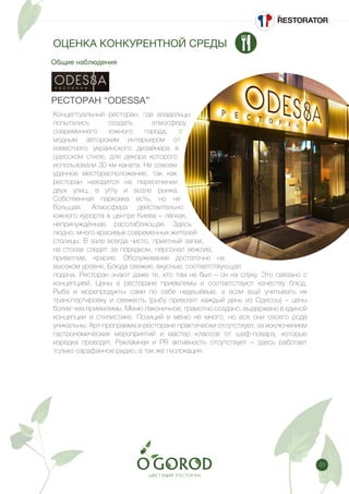 23
Общие наблюдения
ОЦЕНКА КОНКУРЕНТНОЙ СРЕДЫ
РЕСТОРАН “ODESSA”
Концептуальный ресторан, где владельцы
попытались создать атмосферу
современного южного города, с
модным авторским интерьером от
известного украинского дизайнера в
одесском стиле, для декора которого
использовали 30 км каната. Не совсем
удачное месторасположение, так как
ресторан находится на пересечении
двух улиц, в углу и возле рынка.
Собственная парковка есть, но не
большая. Атмосфера действительно
южного курорта в центре Киева – лёгкая,
непринуждённая, расслабляющая. Здесь
людно, много красивых современных жителей
столицы. В зале всегда чисто, приятный запах,
на столах следят за порядком, персонал вежлив,
приветлив, красив. Обслуживание достаточно на
высоком уровне. Блюда свежие, вкусные, соответствующая
подача. Ресторан знают даже те, кто там не был – он на слуху. Это связано с
концепцией. Цены в ресторане приемлемы и соответствуют качеству блюд.
Рыба и морепродукты сами по себе недешёвые, а если ещё учитывать их
транспортировку и свежесть (рыбу привозят каждый день из Одессы) – цены
более чем приемлемы. Меню лаконичное, грамотно создано, выдержано в единой
концепции и стилистике. Позиций в меню не много, но все они своего рода
уникальны. Арт-программа в ресторане практически отсутствует, за исключением
гастрономических мероприятий и мастер классов от шеф-повара, которые
изредка проводят. Рекламная и PR активность отсутствует – здесь работает
только сарафанное радио, а так же геолокация.
 