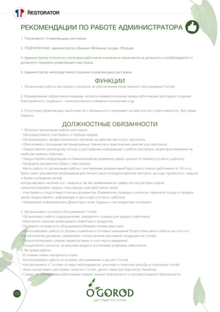 232
РЕКОМЕНДАЦИИ ПО РАБОТЕ АДМИНИСТРАТОРА
1. Подчиняется: Управляющему ресторана
2. ПОДЧИНЕННЫЕ: администратор,официант,Мойщица посуды, Уборщик
3. Администратор относится к категории работников компании и назначается на должность и освобождается от
должности приказом управляющего ресторана.
4. Администратор непосредственно подчинен управляющему ресторана.
ФУНКЦИИ
1. Организация работы ресторана и контроль за обеспечением качественного обслуживания Гостей.
2. Формирование эффективной команды: вопросы взаимоотношений между работниками ресторана, создание
благоприятного социально - психологического климата в коллективе и др.
3. Отсутствие управляющего выполняет его обязанности и принимает на себя всю его ответственность. Без права
подписи.
ДОЛЖНОСТНЫЕ ОБЯЗАННОСТИ
1. Вопросы организации работы ресторана:
- Непосредственно участвовать в подборе кадров;
- Организовывать профессиональное обучение на рабочем месте для персонала;
- Обеспечивать посещение запланированных тренингов и практических занятий для персонала;
- Предоставлять руководству полную и достоверную информацию о работе ресторана, акцентируя внимание на
наиболее важных событиях;
- Предоставлять информацию по банкетам(заблаговременно давать данные по банкету,согласно шаблону)
- Проводить внутренние сборы с персоналом;
- Вести работу по организации работы с внутренними документами(Подготовить список работников по 1Ф и со-
брать пакет документов необходимый для личного дела сотрудников[копия паспорта, ид кода, приписного, свид-ва
о браке и рождении детей];
контролировать наличие хоз. товаров,а так же своевременную заявку хоз-ки для фин.отдела;
проконтролировать выдачу спец.одежды для работников зала)!
- Участвовать в подготовке отчетных документов; (Ежемесячно проводить контроль переучета посуды и своевре-
менно предоставлять информацию в фин.отдел,согласно шаблону)
- Немедленно информировать Директора о всех трудных и нестандартных ситуациях.
2. Организация и контроль обслуживания Гостей:
- Организовать работу подразделения, определить позиции для каждого работника;
- Обеспечить наличие необходимого инвентаря и продуктов;
- Проверить исправность оборудования;(Rkeeper,плазмы,звук,свет)
- Контролировать работу по уборке служебных и гостевых помещений (Подготовка зала к работе,чистота сто-
лов,наполнение дроверов, сервировка столов,наличие рекламной продукции на столах);
- Проконтролировать знание сервисом меню и стоп-листа заведения!
- Осуществлять контроль за внешним видом и состоянием униформы работников.
3. Во время работы:
- В течение смены находиться в зале.
- Контролировать работу по встрече, обслуживанию и расчету Гостей.
- Контактировать с Гостями по мере необходимости, учитывая и позволяя просьбы и пожелания гостей;
- Знать ассортимент ресторана, помогать Гостям, делать заказ для фуршетов, банкетов;
- Следит за соблюдением работниками правил техники безопасности и противопожарной безопасности.
 