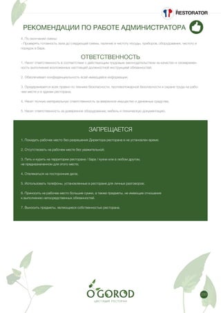 233
РЕКОМЕНДАЦИИ ПО РАБОТЕ АДМИНИСТРАТОРА
4. По окончании смены:
- Проверять готовность зала до следующей смены, наличие и чистоту посуды, приборов, оборудования, чистоту и
порядок в баре.
ОТВЕТСТВЕННОСТЬ
1. Несет ответственность в соответствии с действующим трудовым законодательством за качество и своевремен-
ность выполнения возложенных настоящей должностной инструкцией обязанностей;
2. Обеспечивает конфиденциальность всей имеющейся информации;
3. Придерживается всех правил по технике безопасности, противопожарной безопасности и охране труда на рабо-
чем месте и в здании ресторана;
4. Несет полную материальную ответственность за вверенное имущество и денежные средства;
5. Несет ответственность за доверенное оборудование, мебель и техническую документацию.
ЗАПРЕЩАЕТСЯ
1. Покидать рабочее место без разрешения Директора ресторана в не установлен время;
2. Отсутствовать на рабочем месте без уважительной;
3. Пить и курить на территории ресторана / бара / кухни или в любом другом,
не предназначенном для этого месте;
4. Отвлекаться на посторонние дела;
5. Использовать телефоны, установленные в ресторане для личных разговоров;
6. Приносить на рабочее место большие сумки, а также предметы, не имеющие отношения
к выполнению непосредственных обязанностей.
7. Выносить предметы, являющиеся собственностью ресторана.
 