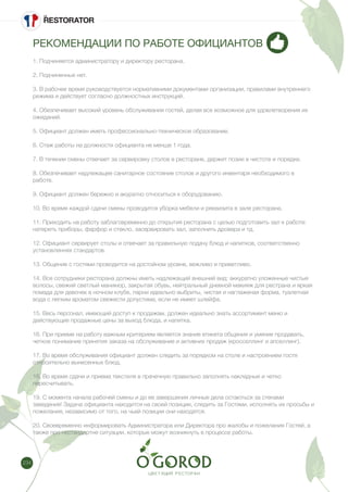 234
РЕКОМЕНДАЦИИ ПО РАБОТЕ ОФИЦИАНТОВ
1. Подчиняется администратору и директору ресторана.
2. Подчиненных нет.
3. В рабочее время руководствуется нормативними документами организации, правилами внутреннего
режима и действует согласно должностных инструкций.
4. Обезпечивает высокий уровень обслуживания гостей, делая все возможное для удовлетворения их
ожиданий.
5. Официант должен иметь профессионально-техническое образование.
6. Стаж работы на должности официанта не менше 1 года.
7. В течении смены отвечает за сервировку столов в ресторане, держит позии в чистоте и порядке.
8. Обезпечивает надлежащее санитарное состояние столов и другого инвентаря необходимого в
работе.
9. Официант должен бережно и акуратно относиться к оборудованию.
10. Во время каждой сдачи смены проводится уборка мебели и реквизита в зале ресторана.
11. Приходить на работу заблаговременно до открытия ресторана с целью подготовить зал к работе:
натереть приборы, фарфор и стекло, засервировать зал, заполнить дровера и тд.
12. Официант сервирует столы и отвечает за правильную подачу блюд и напитков, соответственно
установленнях стандартов.
13. Общение с гостями проводится на достойном уровне, вежливо и приветливо.
14. Все сотрудники ресторана должны иметь надлежащий внешний вид: аккуратно уложенные чистые
волосы, свежий светлый маникюр, закрытая обувь, нейтральный дневной макияж для рестрана и яркая
помада для девочек в ночном клубе, парни идеально выбриты, чистая и наглаженая форма, туалетная
вода с легким ароматом свежести допустима, если не имеет шлейфа.
15. Весь персонал, имеющий доступ к продажам, должен идеально знать ассортимент меню и
действующие продажные цены за выход блюда, и напитка.
16. При приеме на работу важным критерием является знание етикета общения и умение продавать,
четкое понимание принятия заказа на обслуживание и активних продаж (кросселлинг и апселлинг).
17. Во время обслуживания официант должен следить за порядком на столе и настроением гостя
относительно вынесенных блюд.
18. Во время сдачи и приема текстиля в прачечную правильно заполнять накладные и четко
пересчитывать.
19. С момента начала рабочей смены и до ее завершения личные дела остаються за стенами
заведения! Задача официанта находится на своей позиции, следить за Гостями, исполнять их просьбы и
пожелания, независимо от того, на чьей позиции они находятся.
20. Своевременно информировать Администратора или Директора про жалобы и пожелания Гостей, а
также про нестандартне ситуации, которые можут возникнуть в процессе работы.
 