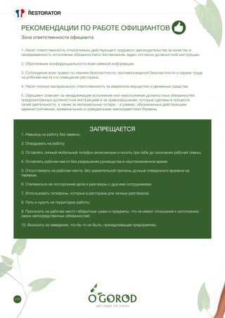 236
РЕКОМЕНДАЦИИ ПО РАБОТЕ ОФИЦИАНТОВ
Зона ответственности официанта
1. Несет ответственность относительно действующего трудового законодательства за качество и
своевременность исполнения обязанностей и поставленнях задач, согласно должностной инструкции.
2. Обеспечение конфиденциальности всей наявной информации.
3. Соблюдение всех правил по технике безопастности, противопожарной безопастности и охране труда
на робочем месте и в помещении ресторана.
4. Несет полную материальную ответственность за вверенное имущество и денежные средства.
5. Официант отвечает за ненадлежащее исполнение или неисполнение должностных обязанностей,
предусмотренных должностной инструкцией и за правонарушения, которые сделаны в процессе
своей деятельности, а также за материальные потери, - в рамках, обозначенных действующим
административным, криминальным и гражданським законодавством Украины.
ЗАПРЕЩАЕТСЯ
1. Невыход на работу без замены;
2. Опаздывать на работу;
3. Оставлять личный мобильный телефон включенным и носить при себе до окончания рабочей смены;
4. Оставлять рабочее место без разрешения руководства в неустановленное время;
5. Отсутствовать на рабочем месте, без уважительной причины дольше отведенного времени на
перерыв;
6. Отвлекаться на посторонние дела и разговоры с другими сотрудниками;
7. Использовать телефоны, которые в ресторане для личных разговоров;
8. Пить и курить на территории работы;
9. Приносить на рабочее место габаритные сумки и предметы, что не имеют отношения к исполнению
своих непосредственных обязанностей;
10. Выносить из заведения, что бы то ни было, принадлежащее предприятию.
 