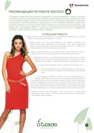 237
РЕКОМЕНДАЦИИ ПО РАБОТЕ ХОСТЕСС
Это рядовая позиция в ресторане зачастую недооценена, а во многих заведениях – вообще отсутствует
в штатном расписании. Иногда совершенно оправдано, когда например речь идет о маленьком зале или
в силу специфики формата. Чаще, по причине экономии или непонимания владельцев и управленцев
необходимости в выделении отдельного департамента. В таких заведениях функционал Хозяек зала
выполняют официанты. Но даже в тех ресторанах и кафе, где эта позиция все-таки существует, труд
Хозяйки зала, на наш взгляд, недооценен. А ведь у этих девушек и (большая редкость) юношей весьма
интересная и разнообразная работа – именно они могут превратить просто Гостя в приверженца
ресторана с первых моментов посещения Вашего заведения.
УСПЕШНАЯ РАБОТА
Работу Хостесс можно определить как успешную или неудачную в тот самый
момент, когда начинается общение с гостями.
Почему именно тот или иной ресторан стал Вашим любимым? Вы
почувствовали себя желанным гостем? Может быть Вам понравилась
кухня, но самым главным и решающим фактором стало то, что Вам дали
почувствовать себя важным и желанным гостем!
Так вот перед Хостессс стоит задача сделать все возможное, чтобы у
каждого гостя осталось благоприятное впечатление о ресторане.
Необходимо помнить, что во всей системе работы ресторана нет ничего
более важного, чем дать гостю почувствовать, что ему рады и хотят
видеть снова. Улыбка - наиболее важная деталь униформы Хостесс!
Улыбка может изменить многое, например настроение гостя.
Есть замечательный слоган: “Обращайтесь с гостями так, как
если бы они были почетными гостями в Вашем собственном
доме».
Когда друзья приходят к нам в гости, мы приветствуем их у
дверей, спрашиваем, как у них дела и усаживаем в удобные кресла.
Мы предлагаем им напитки и прежде чем идти приветствовать следующих
гостей, убеждаемся в том, что о них есть кому позаботиться. Когда вечер
окончен, мы провожаем каждого гостя до дверей, спрашиваем, хорошо ли
они провели время и приглашаете прийти снова. Быть хозяйкой/хозяином
вечера в своем доме - то же самое, что принимать посетителей в ресторане.
Подобно тому, как мы заботимся о том, чтобы гости в нашем доме
чувствовали себя удобно - посетители нашего ресторана тоже должны
чувствовать себя комфортно.
 