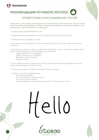238
РЕКОМЕНДАЦИИ ПО РАБОТЕ ХОСТЕСС
ПРИВЕТСТВИЕ И РАССАЖИВАНИЕ ГОСТЕЙ
Очень важно, чтобы первое впечатление гостя о ресторане было благоприятным. Так как хостесс
является человеком, благодаря которому у посетителя складывается первое впечатление, то мы
должны дать гостю почувствовать, что ему рады:
1. Открыть двери перед КАЖДЫМ гостем
2. Приветствовать и рассаживать гостей в течение 30 секунд с момента прихода
3. Первыми вступать в беседу с гостем
4. Зная имена гостей, обращаться к ним по именам. Если хостесс не знает имен посетителей,
выучить их.
5. Использовать различные формы приветствий. Обращаясь к гостю, не повторять одни и те же
фразы. Ниже приведено несколько вариантов приветствий:
	 Здравствуйте. Вы у нас впервые?
	 Добро пожаловать в «O’GOROD»!
	 Ваши дети просто прелесть!
	 Как Вам погода?
6. Очень важно установить визуальный контакт с посетителем. Уделять каждому гостю самое
пристальное внимание. Смотреть в глаза.
7. Пока хостесс работает, Улыбка не должна сходить с ее лица.
8. Следить за своими телодвижениями:
	 Быть всегда наготове
	 Не облокачиваться о дверной косяк
	 Не стоять спиной к дверям
	 Не разговаривать с посетителями через плечо. Стоять лицом к гостям.
 