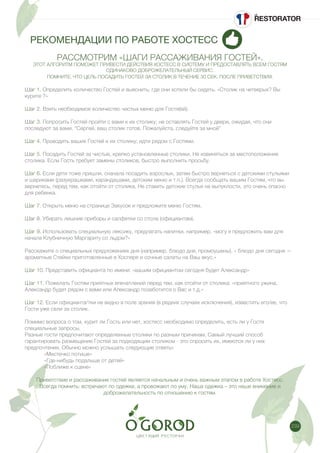 239
РЕКОМЕНДАЦИИ ПО РАБОТЕ ХОСТЕСС
РАССМОТРИМ «ШАГИ РАССАЖИВАНИЯ ГОСТЕЙ».
ЭТОТ АЛГОРИТМ ПОМОЖЕТ ПРИВЕСТИ ДЕЙСТВИЯ ХОСТЕСС В СИСТЕМУ И ПРЕДОСТАВЛЯТЬ ВСЕМ ГОСТЯМ
ОДИНАКОВО ДОБРОЖЕЛАТЕЛЬНЫЙ СЕРВИС.
ПОМНИТЕ, ЧТО ЦЕЛЬ ПОСАДИТЬ ГОСТЕЙ ЗА СТОЛИК В ТЕЧЕНИЕ 30 СЕК. ПОСЛЕ ПРИВЕТСТВИЯ.
Шаг 1. Определить количество Гостей и выяснить, где они хотели бы сидеть. «Столик на четверых? Вы
курите ?»
Шаг 2. Взять необходимое количество чистых меню для Гостя(ей).
Шаг 3. Попросить Гостей пройти с вами к их столику; не оставлять Гостей у двери, ожидая, что они
последуют за вами. “Сергей, ваш столик готов. Пожалуйста, следуйте за мной”
Шаг 4. Проводить ваших Гостей к их столику; идти рядом с Гостями.
Шаг 5. Посадить Гостей за чистые, крепко установленные столики. Не извиняться за местоположение
столика. Если Гость требует замены столиков, быстро выполнить просьбу.
Шаг 6. Если дети тоже пришли, сначала посадить взрослых, затем быстро вернeться с детскими стульями
и шариками (разукрашками, карандашами, детским меню и т.п.). Всегда сообщать вашим Гостям, что вы
вернетесь, перед тем, как отойти от столика. Не ставить детские стулья на выпуклости, это очень опасно
для ребенка.
Шаг 7. Открыть меню на странице Закусок и предложите меню Гостям.
Шаг 8. Убирать лишние приборы и салфетки со стола (официантам).
Шаг 9. Использовать специальную лексику, предлагать напитки, например, «могу я предложить вам для
начала Клубничную Маргариту со льдом?»
Расскажите о специальных предложениях дня (например, блюдо дня, промоушены). « блюдо дня сегодня —
ароматные Стейки приготовленные в Хоспере и сочные салаты на Ваш вкус.»
Шаг 10. Представить официанта по имени: «вашим официантом сегодня будет Александр»
Шаг 11. Пожелать Гостям приятных впечатлений перед тем, как отойти от столика: «приятного ужина,
Александр будет рядом с вами или Александр позаботится о Вас и т.д.»
Шаг 12. Если официанта/тки не видно в поле зрения (в редких случаях исключения), известить его/ее, что
Гости уже сели за столик.
Помимо вопроса о том, курит ли Гость или нет, хостесс необходимо определить, есть ли у Гостя
специальные запросы.
Разные гости предпочитают определенные столики по разным причинам. Самый лучший способ
гарантировать размещение Гостей за подходящим столиком - это спросить их, имеются ли у них
предпочтения. Обычно можно услышать следующие ответы:
	 «Местечко потише»
	 «Где-нибудь подальше от детей»
	 «Поближе к сцене»
Приветствие и рассаживание гостей является начальным и очень важным этапом в работе Хостесс.
Всегда помнить: встречают по одежке, а провожают по уму. Наша одежка – это наше внимание и
доброжелательность по отношению к гостям.
 