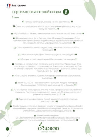 24
«вкусно, приятная атмосфера, но есть свои минусы»
«Очень много наслышана об этом ресторане,причем приятного)) жду, когда
смогу его посетить»
«Кусочек Одессы в Киеве, замечательное место во всех смысла этого слова»
«Интересная подача блюд. Вкусная кухня. Отличное обслуживание. Очень
позитивный ресторан!!!! Всегда уходим пообедав в удовольствие! Так держать!!!!
Только верните салат из морепродуктов, пожалуйста)))))»
«Очень вкусно! Понравилась подача блюд, живой чай. Уютно и спокойно.
Рекомендую»
«Замечательный ресторан. Хочется вернуться. Рекомендую!!!»
«Это просто сумасшедше вкусно! Настоятельно рекомендую!»
«Ресторан, в который стоит приезжать за впечатлениями! Презентация блюд
- это всегда перформанс, сочетания вкусов божественное, интерьер вообще
не оторвать глаз (чего только стоит зал из канатов!) Однозначно рекомендую
посетить хотя бы 1 раз!»
«Очень люблю это место. Красивый интерьер, качественное обслуживание,
вкусная еда.»
«были 15/01/2015 - все просто отлично.и кухня, и подача и интерьер.
Весенняясангрия порадовала даже в зимний день. Спасибо»
«Очень вкусная кухня, одна из лучших в Киеве. Профессиональные, приятные
официанты. Приготовление мороженого -целое шоу. Отличное заведение с
доброжелательной атмосферой.»
«Один из лучших ресторанов Киева)) черноморские морепродукты и
супер шеф повар»
«Excellentservice, modernclub-likedesign, greatforhangingoutwithyourdateorjustlatedinn
erwithyourfriends.Highlyrecommend.Notetothemanagement: please,addEnglishtranslati
ontoyourmenu. Добавьтеанглийскийпереводвашегоменю.»
«Изумительноезаведение:
ценысоответствуюткачествублюдиуровнюобслуживания. Все необычайно
вкусное, оригинальная подача, живая музыка - вообще класс!:)»
Отзывы
ОЦЕНКА КОНКУРЕНТНОЙ СРЕДЫ
 