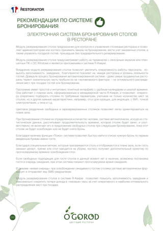 242
РЕКОМЕНДАЦИИ ПО СИСТЕМЕ
БРОНИРОВАНИЯ
ЭЛЕКТРОННАЯ СИСТЕМА БРОНИРОВАНИЯ СТОЛОВ
В РЕСТОРАНЕ
Модуль резервирования столов предназначен для контроля и управления столиками ресторана и позво-
ляет администраторам или хостесс принимать заказы на бронирование, вести учет заказанных столов, а
также управлять посадкой гостей, пришедших без предварительного резервирования.  
Модуль резервирования столов предусматривает работу на терминалах c сенсорным экраном или план-
шетных ПК c ОС Windows и является приложением к системе R-Keeper. 
Внедрение модуля резервирования столов позволит увеличить оперативность работы персонала,  по-
высить заполняемость  заведения,  благоприятно повлияет на  имидж ресторана и уровень лояльности
гостей. Доверьте процесс бронирования автоматизированной системе – даже самые продвинутые ресто-
раны теряют значительную часть прибыли из-за «человеческого фактора» – не оптимального распреде-
ления мест при посадке гостей или бронировании. 	
Программа имеет простой и интуитивно понятный интерфейс с удобным календарем и шкалой времени.
Она работает с планом зала, сформированным в менеджерской части R-Keeper, и позволяет  операто-
ру оперативно подбирать столики по требуемым параметрам, учитывая не только количество мест за
столом, но и другие важные характеристики, например, стол для курящих, для екурящих, с WiFi, точкой
электропитания, у окна и т.д.
Цветовое разделение свободных и зарезервированных столиков позволяет легко ориентироваться на
плане зала.
При бронировании столика на определенное количество человек, система автоматически, исходя из ста-
тистических данных, рассчитывает продолжительность времени, которое столик будет занят, и соот-
ветственно не включает его в предложение свободных столов при следующем бронировании, пока этот
столик не будет освобожден или не будет снята бронь. 
Благодаря наличию функции «Поиск» система позволяет быстро найти в списке нужную бронь по первым
введенным буквам имени гостя. 
Благодаря специальным меткам, которые присваиваются столу и отображаются в плане зала, если гость
заказал десерт, пречек или стол находится на уборке, хостесс получает дополнительный ориентир по
прогнозируемому времени освобождения стол.
Если свободных подходящих для гостя столов в данный момент нет в наличии, возможна постановка
гостя в очередь ожидания, при этом система покажет прогнозируемое время ожидания. 
В режиме «живая очередь» при освобождении ожидаемого гостем столика система автоматически фор-
мирует и отправляет ему SMS-уведомление. 
 
Модуль резервирования столов в системе R-Keeper  позволяет повысить заполняемость заведения и
максимально сократить потери дохода в «пиковые» часы за счет оперативного и наиболее оптимального
распределения мест при посадке. 
 