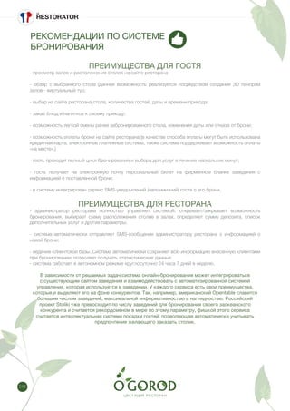 244
РЕКОМЕНДАЦИИ ПО СИСТЕМЕ
БРОНИРОВАНИЯ
ПРЕИМУЩЕСТВА ДЛЯ ГОСТЯ
- просмотр залов и расположения столов на сайте ресторана
- обзор с выбранного стола (данная возможность реализуется посредством создания 3D панорам
залов - виртуальный тур;
- выбор на сайте ресторана стола, количества гостей, даты и времени прихода;
- заказ блюд и напитков к своему приходу;
- возможность легкой смены ранее забронированного стола, изменения даты или отказа от брони;
- возможность оплаты брони на сайте ресторана (в качестве способа оплаты могут быть использована
кредитная карта, электронные платежные системы, также система поддерживает возможность оплаты
«на месте».)
- гость проходит полный цикл бронирования и выбора доп.услуг в течение нескольких минут;
- гость получает на электронную почту персональный билет на фирменном бланке заведения с
информацией о поставленной брони;
- в систему интегрирован сервис SMS-уведомлений (напоминаний) гостя о его брони.
ПРЕИМУЩЕСТВА ДЛЯ РЕСТОРАНА
- администратор ресторана полностью управляет системой: открывает/закрывает возможность
бронирования, выбирает схему расположения столов в залах, определяет сумму депозита, список
дополнительных услуг и другие параметры;
- система автоматически отправляет SMS-сообщение администратору ресторана с информацией о
новой броне;
- ведение клиентской базы. Система автоматически сохраняет всю информацию внесенную клиентами
при бронировании, позволяет получать статистические данные.
- система работает в автономном режиме круглосуточно 24 часа 7 дней в неделю.
В зависимости от решаемых задач система онлайн-бронирования может интегрироваться
с существующим сайтом заведения и взаимодействовать с автоматизированной системой
управления, которая используется в заведении. У каждого сервиса есть свои преимущества,
которые и выделяют его на фоне конкурентов. Так, например, американский Opentable славится
большим числом заведений, максимальной информативностью и наглядностью. Российский
проект Stoliki уже превосходит по числу заведений для бронирования своего заокеанского
конкурента и считается рекордсменом в мире по этому параметру, фишкой этого сервиса
считается интеллектуальная система посадки гостей, позволяющая автоматически учитывать
предпочтения желающего заказать столик.
 