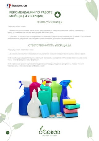 246
РЕКОМЕНДАЦИИ ПО РАБОТЕ
МОЙЩИЦ И УБОРЩИЦ
ПРАВА УБОРЩИЦЫ
Уборщица имеет право:
1. Вносить на рассмотрение руководства предложения по совершенствованию работы, связанной с
предусмотренными настоящей инструкцией обязанностями.
2. Требовать от руководства предприятия обеспечения организационно-технических условий и оформления
установленных документов, необходимых для исполнения должностных обязанностей.
ОТВЕТСТВЕННОСТЬ УБОРЩИЦЫ
Уборщица несет ответственность:
1. За невыполнение и/или несвоевременное, халатное выполнение своих должностных обязанностей.
2. За несоблюдение действующих инструкций, приказов и распоряжений по сохранению коммерческой
тайны и конфиденциальной информации.
3. За нарушение правил внутреннего трудового распорядка, трудовой дисциплины, правил техники
безопасности и противопожарной безопасности.
 