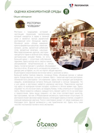 25
Общие наблюдения
ОЦЕНКА КОНКУРЕНТНОЙ СРЕДЫ
РЕСТОРАН
“КУВШИН”
Ресторан с традициями, историей и
настоящим грузинским настроением,
который находится в парке в зеленой
зоне и является частью украинской
ресторанной сети «Козырная карта».
Основной уклон –блюда кавказкой
кухни в фирменных кувшинах, такие как:
хинкали, долма, ароматный узбекский
плов, ароматные хачапури, шашлыки.
Месторасположение удачное, ресторан
находится в парке в зелёной зоне, между
центральными улицами Киева, но есть
большой минус – отсутствие собственной
парковки. Здесь всегда чисто, вкусно пахнет,
обслуживание непритязательное и лёгкое.
Здесь гостей встречают с улыбкой, обслуживают
быстро и чётко. В зале чисто, интерьер или элементы
декора уже устарели, но это не портит общей картины.
В ресторане классическое восточное меню с уклоном на мясо.
Большой выбор горячих закусок, основных блюд, обширная винная и чайная
карта. Блюда вкусные, сытные и свежие. Мясо – визитная карточка ресторана.
Основной гость ресторана – это компании. Здесь часто проходят дни рождения,
свадьбы, всевозможные встречи больших компаний и личные праздники. Но
и для двоих в ресторане найдётся укромное местечко. Практически круглый
год здесь по выходным полная посадка, особенно в тёплое время года. Здесь
отдыхают те, кто не хочет ехать за пределы Киева, чтобы отвлечься от городской
суеты. Меню грамотно собрано, каждый гость сможет найти что-то на свой вкус
и предпочтения. Цены выше среднего, но при этом соответствуют качеству.
Арт-программа, так как и PR/рекламная активность практически отсутствуют. В
ресторане играет фоновая кавер-музыка, а благодаря камину и книгам, создаётся
хорошая визуальная картина. Гости о ресторане узнают от своих знакомых или
благодаря сети. Другой активности у них практически нет. Здесь есть свой
«костяк» постоянных гостей и этого им хватает.
 
