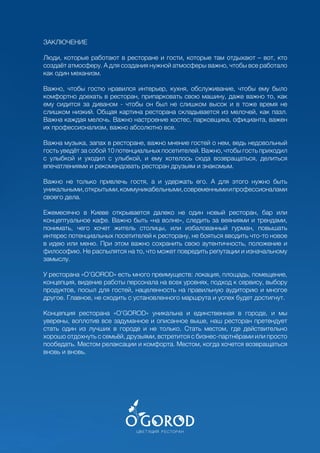 255
ЗАКЛЮЧЕНИЕ
Люди, которые работают в ресторане и гости, которые там отдыхают – вот, кто
создаёт атмосферу. А для создания нужной атмосферы важно, чтобы все работало
как один механизм.
Важно, чтобы гостю нравился интерьер, кухня, обслуживание, чтобы ему было
комфортно доехать в ресторан, припарковать свою машину, даже важно то, как
ему сидится за диваном - чтобы он был не слишком высок и в тоже время не
слишком низкий. Общая картина ресторана складывается из мелочей, как пазл.
Важна каждая мелочь. Важно настроение хостес, парковщика, официанта, важен
их профессионализм, важно абсолютно все.
Важна музыка, запах в ресторане, важно мнение гостей о нем, ведь недовольный
гость уведёт за собой 10 потенциальных посетителей. Важно, чтобы гость приходил
с улыбкой и уходил с улыбкой, и ему хотелось сюда возвращаться, делиться
впечатлениями и рекомендовать ресторан друзьям и знакомым.
Важно не только привлечь гостя, а и удержать его. А для этого нужно быть
уникальными,открытыми,коммуникабельными,современнымиипрофессионалами
своего дела.
Ежемесячно в Киеве открывается далеко не один новый ресторан, бар или
концептуальное кафе. Важно быть «на волне», следить за веяниями и трендами,
понимать, чего хочет житель столицы, или избалованный гурман, повышать
интерес потенциальных посетителей к ресторану, не бояться вводить что-то новое
в идею или меню. При этом важно сохранить свою аутентичность, положение и
философию. Не распылятся на то, что может повредить репутации и изначальному
замыслу.
У ресторана «O’GOROD» есть много преимуществ: локация, площадь, помещение,
концепция, видение работы персонала на всех уровнях, подход к сервису, выбору
продуктов, посыл для гостей, нацеленность на правильную аудиторию и многое
другое. Главное, не сходить с установленного маршрута и успех будет достигнут.
Концепция ресторана «O’GOROD» уникальна и единственная в городе, и мы
уверены, воплотив все задуманное и описанное выше, наш ресторан претендует
стать один из лучших в городе и не только. Стать местом, где действительно
хорошо отдохнуть с семьёй, друзьями, встретится с бизнес-партнёрами или просто
пообедать. Местом релаксации и комфорта. Местом, когда хочется возвращаться
вновь и вновь.
 