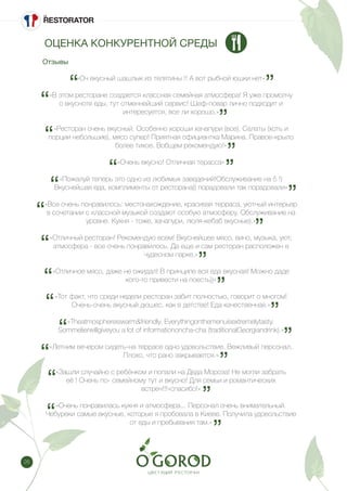 26
«Оч вкусный шашлык из телятины !! А вот рыбной юшки нет»
«В этом ресторане создается классная семейная атмосфера! Я уже промолчу
о вкусноте еды, тут отменнейший сервис! Шеф-повар лично подходит и
интересуется, все ли хорошо.»
«Ресторан очень вкусный. Особенно хороши хачапури (все). Салаты (хоть и
порции небольшие), мясо супер! Приятная официантка Марина. Правое-крыло
более тихое. Вобщем рекомендую!»
«Очень вкусно! Отличная терасса»
«Пожалуй теперь это одно из любимых заведений!Обслуживание на 5 !)
Вкуснейшая еда, комплименты от ресторана)) порадовали так порадовали»
«Все очень понравилось: местонахождение, красивая терраса, уютный интерьер
в сочетании с классной музыкой создают особую атмосферу. Обслуживание на
уровне. Кухня - тоже, хачапури, люля-кебаб вкусные).»
«Отличный ресторан! Рекомендую всем! Вкуснейшее мясо, вино, музыка, уют,
атмосфера - все очень понравилось. Да еще и сам ресторан расположен в
чудесном парке.»
«Отличное мясо, даже не ожидал! В принципе вся еда вкусная! Можно даде
кого-то привести на поесть))»
«Тот факт, что среди недели ресторан забит полностью, говорит о многом!
Очень-очень вкусный дюшес, как в детстве! Еда качественная.»
«Theatmosphereiswarm&friendly. Everythingonthemenuisextremelytasty.
Sommelierwillgiveyou a lot of informationoncha-cha (traditionalGeorgiandrink).»
«Летним вечером сидеть-на террасе одно удовольствие. Вежливый персонал.
Плохо, что рано закрывается.»
«Зашли случайно с ребёнком и попали на Деда Мороза! Не могли забрать
её ! Очень по- семейному тут и вкусно! Для семьи и романтических
встреч!!!»спасибо!»
«Очень понравилась кухня и атмосфера... Персонал очень внимательный.
Чебуреки самые вкусные, которые я пробовала в Киеве. Получила удовольствие
от еды и пребывания там.»
Отзывы
ОЦЕНКА КОНКУРЕНТНОЙ СРЕДЫ
 