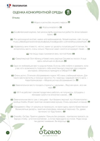 28
«Модно и уютно,без лишнего пафоса»
«Хорошонодорого»
«Excellenteniceatmosphere, fast services lightly expensive but perfect for dinner between
lovers.»
«The serviceisgood and fast, waiters and waitressarekinds. Niceatmosphere, calm, lounge
music.Littlebitexpensiveforwinebutreallytasty.It’sreallygoodfor a dinnerwithyoursweetheart.»
«Нравилось мне этоместо, честно, какие тут десерты потрясающие!!! А летник, Но
испортилось место, очень сильно. Персонал хамит, косятся игнорирует. Неайс ...»
«На пиццу сюда съезжается весь честной Киев»
«Самый вкусный Лонг-Айленд в Киеве очень вкусные Сашими из лосося. А еще
здесь кальянщик из Донецка»
«Одно из любимейших мест в родном Киеве. Если вы себя любите и уважаете, если
у вас есть возможность позволить себе качественную и вкусную еду в модном
ресторане, обязательно приходите в ОКБар!!!!!!!!!»
«Очень уютно. Отличное обслуживание и кухня. НО очень слабенький кальян. Для
такого места могли бы и получше научится. P.s: лимонад с маракуйя просто мега. »
Кира Калиновская – «Модное,уютное,обслуживание 5+»
«Замечательное место посидеть отдохнуть с друзьями... Вкусная кухня...все как
надо»
«Wi-fi не работает совсем( продуктивно работать не получилось. Штрудель с
яблоками сухой и не впечатлил совсем...»
«Замечательное место: рис с овощами - был безумно вкусный, ну о Космополитен -
вообще бомба. Играет приятная ненавязчивая музыка. Очень красивый интерьер»
«Ожидаемого «Вау» от кальяна не произошло, но кухня здесь просто божественна!
Великолепные десерты, приятная атмосфера, вежливый персонал. Ох, думаю
частенько тут буду бывать »
«Спасибо, Ок Бар. Приятно удивили. Пришла без резерва , пригласили присесть за
барную стойку , угостили коктейлем , а потом пересадили за столик. Редко когда
так уделяют внимание. Вы модолцы!»
Отзывы
ОЦЕНКА КОНКУРЕНТНОЙ СРЕДЫ
 