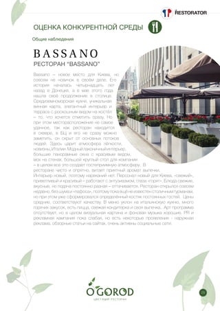 29
Общие наблюдения
ОЦЕНКА КОНКУРЕНТНОЙ СРЕДЫ
РЕСТОРАН “BASSANO”
Bassano – новое место для Киева, но
совсем не новичок в своём деле. Его
история началась четырнадцать лет
назад в Донецке, а в мае этого года
нашла своё продолжение в столице.
Средиземноморская кухня, уникальная
винная карта, элегантный интерьер и
терраса с роскошным видом на костёл
– то, что хочется отметить сразу. Но
при этом месторасположение не самое
удачное, так как ресторан находится
в сквере, в БЦ и его не сразу можно
заметить, он скрыт от основных потоков
людей. Здесь царит атмосфера лёгкости,
новизны,Италии.Модныйлаконичныйинтерьер,
большие панорамные окна с красивым видом,
мох на стенах, большой круглый стол для компании
– в целом все это создает гостеприимную атмосферу. В
ресторане чисто и опрятно, витает приятный аромат выпечки.
Интерьер новый, поэтому нареканий нет. Персонал новый для Киева, «свежий»,
приветливый и красивый – работают с энтузиазмом, глаза «горят». Блюда свежие,
вкусные, но подача постоянно разная – оттачивается. Ресторан открылся совсем
недавно, без шума и «пафоса», поэтому пока ещё не известен столичным гурманам,
но при этом уже сформировался определённый костяк постоянных гостей. Цены
средние, соответствуют качеству. В меню уклон на итальянскую кухню, много
горячих закусок, есть пицца, свежая кондитерка и своя выпечка. Арт программа
отсутствует, но в целом визуальная картина и фоновая музыка хорошие. PR и
рекламная кампания пока слабая, но есть некоторые проявления - наружная
реклама, обзорные статьи на сайтах, очень активны социальные сети.
 