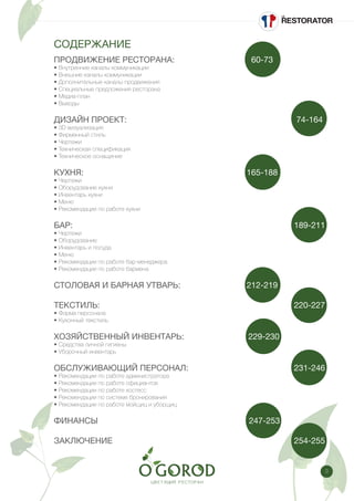 3
СОДЕРЖАНИЕ
ПРОДВИЖЕНИЕ РЕСТОРАНА: 				 60-73
• Внутренние каналы коммуникации
• Внешние каналы коммуникации
• Дополнительные каналы продвижения
• Специальные предложения ресторана
• Медиа-план
• Выводы
ДИЗАЙН ПРОЕКТ:					 		 	 74-164
• 3D визуализация
• Фирменный стиль
• Чертежи
• Техническая спецификация
• Техническое оснащение
КУХНЯ: 							 	 165-188
• Чертежи
• Оборудование кухни
• Инвентарь кухни
• Меню
• Рекомендации по работе кухни
БАР: 										 	 189-211
• Чертежи
• Оборудование
• Инвентарь и посуда
• Меню
• Рекомендации по работе бар-менеджера
• Рекомендации по работе бармена
СТОЛОВАЯ И БАРНАЯ УТВАРЬ: 		 	 212-219
ТЕКСТИЛЬ: 									 220-227
• Форма персонала
• Кухонный текстиль
ХОЗЯЙСТВЕННЫЙ ИНВЕНТАРЬ: 		 229-230
• Средства личной гигиены
• Уборочный инвентарь
ОБСЛУЖИВАЮЩИЙ ПЕРСОНАЛ: 					 231-246
• Рекомендации по работе администратора
• Рекомендации по работе официантов
• Рекомендации по работе хостесс
• Рекомендации по системе бронирования
• Рекомендации по работе мойщиц и уборщиц
ФИНАНСЫ		 					 247-253
ЗАКЛЮЧЕНИЕ 									 254-255
 