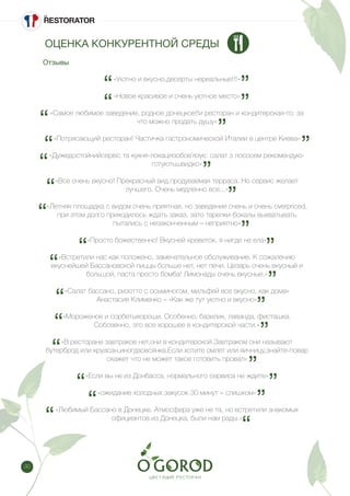 30
«Уютно и вкусно,десерты нереальные!!!»
«Новое красивое и очень уютное место»
«Самое любимое заведение. родное донецкое!!и ресторан и кондитерская-то, за
что можно продать душу»
«Потрясающий ресторан! Частичка гастрономической Италии в центре Киева»
«Дужедостойнийсервіс та кухня-локаціязобов’язує: салат з лососем рекомендую-
готуютьшвидко»
«Все очень вкусно! Прекрасный вид.продуваемая терраса. Но сервис желает
лучшего. Очень медленно все...»
«Летняя площадка с видом очень приятная, но заведение очень и очень overpriced,
при этом долго приходилось ждать заказ, зато тарелки-бокалы выхватывать
пытались с незаконченным – неприятно»
«Просто божественно! Вкусней креветок, я нигде не ела»
«Встретили нас как положено, замечательное обслуживание. К сожалению
вкуснейшей Бассановской пиццы больше нет, нет печи. Цезарь очень вкусный и
большой, паста просто бомба! Лимонады очень вкусные.»
«Салат бассано, ризотто с осьминогом, мильфей все вкусно, как дома»
Анастасия Клименко – «Как же тут уютно и вкусно»
«Мороженое и сорбетыхороши. Особенно, базилик, лаванда, фисташка.
Собсвенно, это все хорошее в кондитерской части.»
«В ресторане завтраков нет,они в кондитерской.Завтраком они называют
бутерброд или круасан,иногдаовсянка.Если хотите омлет или яичницу,знайте-повар
скажет что не может такое готовить провал»
«Если вы не из Донбасса, нормального сервиса не ждите»
«ожидание холодных закусок 30 минут – слишком»
«Любимый Бассано в Донецке. Атмосфера уже не та, но встретили знакомых
официантов из Донецка, были нам рады.»
Отзывы
ОЦЕНКА КОНКУРЕНТНОЙ СРЕДЫ
 