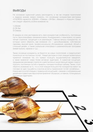 31
ВЫВОДЫ
На основании оценочной шкалы респондента, а так же отзывов посетителей
и лидеров мнения, можно полагать, что основными конкурентами ресторана
«O’GOROD» являются: «ESHAK», «Odessa», «OK Bar», «Bassano» и «Кувшин». Среди
них следует обратить особое внимание на:
1) ESHAK
2) OK Bar
3) Odessa
В каждом из этих ресторанов есть своя конкурентная особенность, постоянные
гости, своя атмосфера, изюминки в меню. Конкурировать с ними можно, но нужна
чёткая стратегия, концепция и их реализация. Главные минусы конкурентов, на
которые нужно обратить нам внимание это – ценообразование, собственная
парковка, вкусная кухня, профессиональное обслуживание, красивый, лёгкий и
стильный дизайн, а также уникальная атмосфера и развлекательная программа
(живая музыка, караоке и т.д.).
Также основные конкуренты не борются за новых посетителей, а предпочитают
полагаться на постоянных гостей. Новый ресторан в этой локации моментально
привлечет внимание тех, кто привык посещать вышеупомянутые заведения,
а также привлечет новую более активную аудиторию. А грамотная концепция,
продуманная рекламная стратегия и действительно качественный сервис помогут
получить постоянных гостей и привлечь платежеспособную публику. Также, стоит
обратить внимание на то, что в этой локации большинство конкурентов имеют за
плечами не один год работы и многие аспекты привлечения гостей «ослаблены».
Новое место в этой локации с правильной концепцией, «свежим» и нетривиальным
дизайном и грамотным персоналом привлечет обширную, а главное, потенциально
постоянную аудиторию.
 