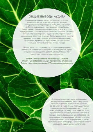 32
Главным критерием, когда открываешь ресторан,
является локация, локация и ещё раз локация.
Месторасположение ресторана «O’GOROD» является
наиболее подходящим – центральная улица Киева,
фасад, новое офисно-жилое помещение, вокруг которого
сосредоточено большое количество потенциальных гостевых
потоков. Печерский район – один из самых престижных,
населенных и дорогих в столице. Здесь привыкли не тратить
время на домашнее питание, а отдавать предпочтение
ресторанам. Кроме того, здесь также сосредоточены
большие потоки туристов и гостей города.
Вокруг месторасположения ресторана сосредоточено
небольшое количество потенциальных конкурентов, среди
которых можно выделить ESHAK, OKBar, Odessa. Но у
каждого из них есть свои недостатки:
ESHAK – обслуживание, качество еды, чистота
OKBar – ценообразование, арт-программа и атмосфера
Odessa – месторасположение, PR и рекламная активность
Эти недостатки стоит взять во внимание,
не допустить подобных и напротив усилить
качество и уровень всех этих показателей.
Основными конкурентными преимуществами,
помимо уникальной концепции, могут стать –
свежесть продуктов и вкусовые качества блюд,
профессиональное обслуживание, чистота и
порядок в зале, правильное ценообразование,
продуманная арт-программа, чёткая стратегия
по продвижению, позиционирование, а также
своя уникальная атмосфера – атмосфера живого
цветущего сада в центре мегаполиса.
ОБЩИЕ ВЫВОДЫ АУДИТА
 