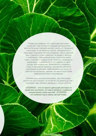 33
Почему мы уверены, что «цветущий ресторан»
сработает? Да потому что каждые выходные все
жители больших городов мечтают уехать от городской
суеты куда-то за пределы города, объединиться с
природой, подышать свежим воздухом, поесть вкусной
еды, отдохнуть и расслабиться, не думая о заботах
и проблемах. Невероятный ритм столичной жизни
очень утомляет и каждый хочет получить «природную
подзарядку», а возможности это сделать в черте
города практически нет. Возможность соединить
отдых в окружении природы, множества растений
с деловыми встречами, переговорами или просто с
работой за ноутбуком, сделает это место еще более
привлекательным и популярным.
В Киеве есть похожие рестораны, где попытались
воплотить этот концепт, но нигде его не довели до ума –
максимум пару зелёных деревьев и птица в клетке.
«O’GOROD» - это не просто цветущий ресторан со
своей эко-системой, это место релакса, комфорта,
концентрации своих мыслей. «O’GOROD» -
это зеленый сад в самом центре Киева.
 