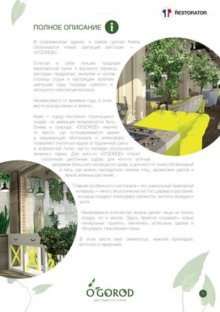 35
ПОЛНОЕ ОПИСАНИЕ
В современном здании, в самом центре Киева,
обосновался новый цветущий ресторан —
«O’GOROD».
Сочетая в себе лучшие традиции
европейской кухни и высокого сервиса,
ресторан предлагает жителям и гостям
столицы отдых в настоящем зеленом
цветущем саду, посреди шумного и
затянутого смогом мегаполиса.
Независимого от времени года, в этом
месте всегда свежо и зелено.
Киев — город постоянно торопящихся
людей, не имеющих возможности быть
ближе к природе. «O’GOROD» именно
то место, где останавливается время,
а окружающая обстановка и атмосфера
позволяют очутиться вдали от будничной суеты
и асфальтной пыли, где-то посреди роскошного
зеленого парка. Для кого-то «O’GOROD» станет
сказочным цветочным садом, для кого-то уютным
двориком большого загородного дома, а для кого-то тенистой беседкой
в лесу, где можно насладиться пением птиц, ароматами цветов и
яркой зеленью растений.
Главная особенность ресторана—его уникальный природный
интерьер — много экологически чистого дерева и растений,
которые создают атмосферу свежести, чистоты воздуха и
уюта.
Неимоверное количество зелени делает чище не только
воздух, но и мысли. Здесь приятно создавать новые
гениальные проекты, заключать успешные сделки и
обсуждать творческие планы.
В этом месте веет свежестью, нежной прохладой,
чистотой и гармонией.
 
