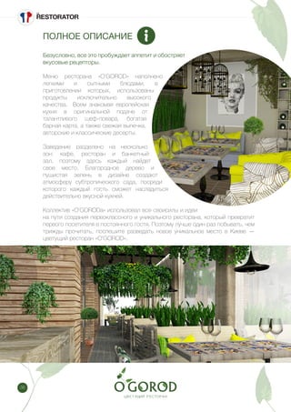 38
ПОЛНОЕ ОПИСАНИЕ
Безусловно, все это пробуждает аппетит и обостряет
вкусовые рецепторы.
Меню ресторана «O’GOROD» наполнено
легкими и сытными блюдами, в
приготовлении которых, использованы
продукты исключительно высокого
качества. Всем знакомая европейская
кухня в оригинальной подаче от
талантливого шеф-повара, богатая
барная карта, а также свежая выпечка,
авторские и классические десерты.
Заведение разделено на несколько
зон: кафе, ресторан и банкетный
зал, поэтому здесь каждый найдет
свое место. Благородное дерево и
пушистая зелень в дизайне создают
атмосферу субтропического сада, посреди
которого каждый гость сможет насладиться
действительно вкусной кухней.
Коллектив «O’GORODа» использовал все своисилы и идеи
на пути создания первоклассного и уникального ресторана, который превратит
первого посетителя в постоянного гостя. Поэтому лучше один раз побывать, чем
трижды прочитать, поспешите разведать новое уникальное место в Киеве —
цветущий ресторан «O’GOROD».
 