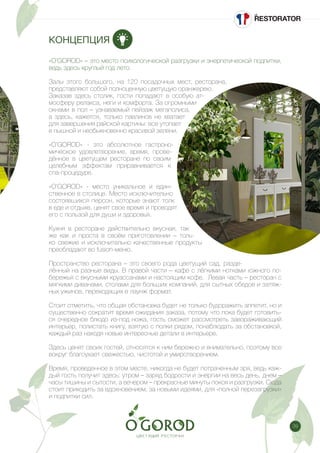 39
КОНЦЕПЦИЯ
«O’GOROD» – это место психологической разгрузки и энергетической подпитки,
ведь здесь круглый год лето.
Залы этого большого, на 120 посадочных мест, ресторана,
представляют собой полноценную цветущую оранжерею.
Заказав здесь столик, гости попадают в особую ат-
мосферу релакса, неги и комфорта. За огромными
окнами в пол – узнаваемый пейзаж мегаполиса,
а здесь, кажется, только павлинов не хватает
для завершения райской картины: все утопает
в пышной и необыкновенно красивой зелени.
«O’GOROD» - это абсолютное гастроно-
мическое удовлетворение, время, прове-
дённое в цветущем ресторане по своим
целебным эффектам приравнивается к
спа-процедуре.
«O’GOROD» - место уникальное и един-
ственное в столице. Место исключительно
состоявшихся персон, которые знают толк
в еде и отдыхе, ценят свое время и проводят
его с пользой для души и здоровья.
Кухня в ресторане действительно вкусная, так
же как и проста в своём приготовлении – толь-
ко свежие и исключительно качественные продукты
преобладают во fusion-меню.
Пространство ресторана – это своего рода цветущий сад, разде-
лённый на разные виды. В правой части – кафе с лёгкими нотками южного по-
бережья с вкусными круассанами и настоящим кофе. Левая часть – ресторан с
мягкими диванами, столами для больших компаний, для сытных обедов и затяж-
ных ужинов, переходящих в лаунж формат.
Стоит отметить, что общая обстановка будет не только будоражить аппетит, но и
существенно сократит время ожидания заказа, потому что пока будет готовить-
ся очередное блюдо из-под ножа, гость сможет рассмотреть завораживающий
интерьер, полистать книгу, взятую с полки рядом, понаблюдать за обстановкой,
каждый раз находя новые интересные детали в интерьере.
Здесь ценят своих гостей, относятся к ним бережно и внимательно, поэтому все
вокруг благоухает свежестью, чистотой и умиротворением.
Время, проведенное в этом месте, никогда не будет потраченным зря, ведь каж-
дый гость получит здесь: утром – заряд бодрости и энергии на весь день, днем –
часы тишины и сытости, а вечером – прекрасные минуты покоя и разгрузки. Сюда
стоит приходить за вдохновением, за новыми идеями, для «полной перезагрузки»
и подпитки сил.
 