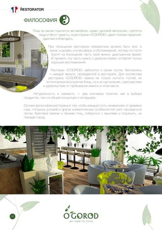 40
ФИЛОСОФИЯ
Пока за окном торопятся автомобили, шумит деловой мегаполис, суетятся
люди и бегут туристы, в ресторане «O’GOROD» царит полная гармония,
идиллия и благодать.
При посещении ресторана прекрасным должно быть все: и
кухня, и дизайн, и атмосфера, и обслуживание, потому что гости
тратят на посещение часть свой жизни, драгоценное время.
И прожить эту часть нужно с удовольствием, оставляя только
хорошие воспоминания.
Ресторан «O’GOROD» заботится о своих гостях, беспокоясь
о каждой минуте, проведенной в ресторане. Для коллектива
ресторана «O’GOROD» важна не только сытость гостей, их
эстетическое восприятие блюд, но и их настроение, самочувствие
и удовольствие от пребывания именно в этом месте.
Натуральность и свежесть — два ключевых понятия, как в выборе
продуктов, так и в общей концепции и интерьере.
Основа философии ресторана в том, чтобы каждый гость независимо от времени
года, погодных условий и других климатических особенностей смог насладиться
летом, буйством зелени и пением птиц, собраться с мыслями и отдохнуть, не
покидая город.
 