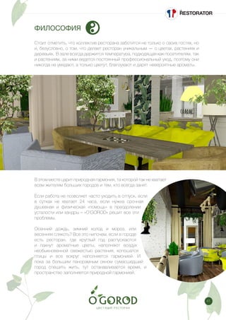 41
ФИЛОСОФИЯ
Стоит отметить, что коллектив ресторана заботится не только о своих гостях, но
и, безусловно, о том, что делает ресторан уникальным — о цветах, растениях и
деревьях. В зале всегда держится температура, подходящая как посетителям, так
и растениям, за ними ведется постоянный профессиональный уход, поэтому они
никогда не увядают, а только цветут, благоухают и дарят невероятные ароматы.
В этом месте царит природная гармония, та которой так не хватает
всем жителям больших городов и тем, кто всегда занят.
Если работа не позволяет часто уходить в отпуск, если
в сутках не хватает 24 часа, если нужна срочная
душевная и физическая «помощь» в преодолении
усталости или хандры – «O’GOROD» решит все эти
проблемы.
Осенний дождь, зимний холод и мороз, или
весенняя слякоть? Все это нипочем, если в городе
есть ресторан, где круглый год распускаются
и пахнут ароматные цветы, наполняют воздух
необыкновенной свежестью растения, копошатся
птицы и все вокруг наполняется гармонией. И
пока за большим панорамным окном сумасшедший
город спешить жить, тут останавливается время, и
пространство заполняется природной гармонией.
 