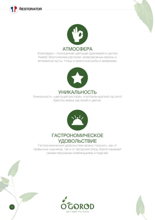 42
АТМОСФЕРА
Атмосфера – полноценная цветущая оранжерея в центре
Киева! Экзотические растения, всевозможные вазоны и
витиеватые кусты, птицы и красочные рыбы в аквариуме.
УНИКАЛЬНОСТЬ
Уникальность –цветущий ресторан, в котором круглый год лето!
Буйство живых растений и цветов.
ГАСТРОНОМИЧЕСКОЕ
УДОВОЛЬСТВИЕ
Гастрономическое удовольствие можно получить, как от
привычных сырников, так и от авторских блюд. Кухня поражает
своими вкусовыми комбинациями и подачей.
 