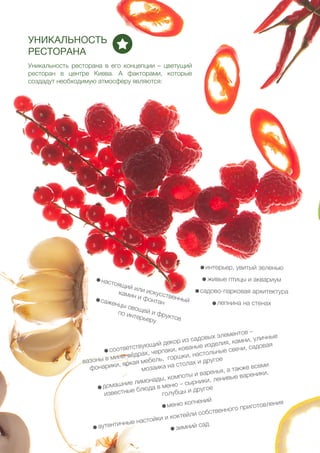 44
УНИКАЛЬНОСТЬ
РЕСТОРАНА
Уникальность ресторана в его концепции – цветущий
ресторан в центре Киева. А факторами, которые
создадут необходимую атмосферу являются:
- интерьер, увитый зеленью
- живые птицы и аквариум
- садово-парковая архитектура
- лепнина на стенах
- настоящий или искусственный
камин и фонтан- саженцы овощей и фруктов
по интерьеру
- соответствующий декор из садовых элементов –
вазоны в мини-вёдрах, черпаки, кованые изделия, камни, уличные
фонарики, яркая мебель, горшки, настольные свечи, садовая
мозаика на столах и другое
- домашние лимонады, компоты и варенья, а также всеми
известные блюда в меню – сырники, ленивые вареники,
голубцы и другое
- меню копчений
- аутентичные настойки и коктейли собственного приготовления
- зимний сад
 