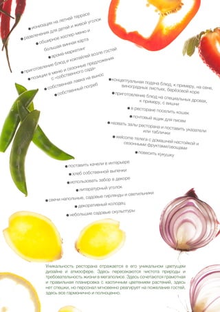 45
Уникальность ресторана отражается в его уникальном цветущем
дизайне и атмосфере. Здесь пересекаются чистота природы и
требовательность жизни в мегаполисе. Здесь сочетаются грамотная
и правильная планировка с хаотичным цветением растений, здесь
нет спешки, но персонал мгновенно реагирует на пожелания гостей,
здесь все гармонично и полноценно.
- ионизация на летней террасе
- развлечения для детей и живой уголок
- обширное хоспер-меню и
большая винная карта
- арома-маркетинг
- приготовление блюд и коктейлей возле гостей
- позиции в меню и сезонные предложения
с «собственного сада»
- собственная лавка на вынос
- собственный погреб
- поставить качели в интерьере
- хлеб собственной выпечки
- использовать забор в декоре
- литературный уголок
- свечи напольные, садовые гирлянды и светильники
- декоративный колодец
- небольшие садовые скульптуры
- концептуальная подача блюд, к примеру, на сене,
виноградных листьях, берёзовой коре- приготовление блюд на специальных дровах,к примеру, с вишни
- в ресторане поселить кошек
- почтовый ящик для писем- назвать залы ресторана и поставить указателиили таблички
- welcome телега с домашней настойкой исезонными фруктами/овощами
- повесить кукушку
 