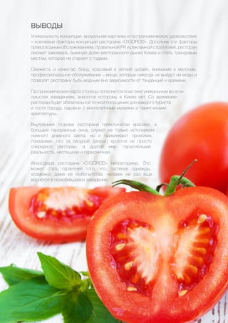 46
ВЫВОДЫ
Уникальность концепции, визуальная картинка и гастрономическое удовольствие
– ключевые факторы концепции ресторана «O’GOROD». Дополнив эти факторы
превосходным обслуживанием, правильной PR и рекламной стратегией, ресторан
сможет завоевать львиную долю ресторанного рынка Киева и стать трендовым
местом, которое не стареет с годами.
Свежесть и качество блюд, красивый и лёгкий дизайн, внимание к мелочам,
профессиональное обслуживание – вещи, которые никогда не выйдут из моды и
позволят ресторану быть модным вне зависимости от тенденций и времени.
Гастрономическая карта столицы пополнится поистине уникальным во всех
смыслах заведением, аналогов которому в Киеве нет. Со временем
ресторан будет обязательной точкой посещения для каждого туриста
и гостя города, наравне с многолетними музеями и памятниками
архитектуры.
Внутренняя отделка ресторана гипнотически красива, а
большие панорамные окна, служат не только источником
нежного дневного света, но и привлекают прохожих,
показывая, что за входной дверью кроется не просто
очередной ресторан, а другой мир, параллельная
реальность, неспешная и гармоничная.
Атмосфера ресторана «O’GOROD» неповторима. Это
может стать гарантией того, что, заглянув однажды,
возможно даже из любопытства, человек не раз еще
вернется в полюбившееся заведение.
 