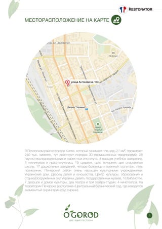 5
МЕСТОРАСПОЛОЖЕНИЕ НА КАРТЕ
В Печерском районе города Киева, который занимает площадь 27 км², проживает
240 тыс. киевлян, тут действует порядка 30 промышленных предприятий, 28
научно-исследовательских и проектных института, 4 высших учебных заведения,
8 техникумов и профтехучилищ, 15 средних, одна вечерняя, две спортивные
школы, 17 дошкольных заведений, четыре больницы и военный госпиталь, пять
поликлиник. Печерский район очень насыщен культурными учреждениями:
Украинский дом, Дворец детей и юношества, Центр культуры, образования и
отдыха Вооружённых сил Украины, девять государственных музеев, 18 библиотек,
7 дворцов и домов культуры, два театра и три театра-студии, 4 кинотеатра. На
территории Печерска расположен Центральный ботанический сад, где находится
знаменитый сирингарий (сад сирени).
 