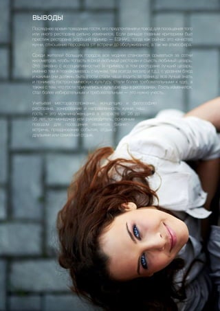 52
ВЫВОДЫ
Последнее время поведение гостя, его предпочтения и повод для посещения того
или иного ресторана сильно изменился. Если раньше главным критерием был
престиж ресторана (хороший пример — ESHAK), тогда как сейчас это качество
кухни, отношение персонала (от встречи до обслуживания), а так же атмосфера.
Среди жителей больших городов все моднее становится срываться за сотни
километров, чтобы попасть в свой любимый ресторан и съесть любимый цезарь.
Это связано с ассоциативностью (к примеру, в том ресторане лучший цезарь,
именно там я познакомилась с мужем, там всегда весело и т.д.), с уровнем блюд
и какими они должны быть (гости стали чаще ездить за границу, все лучше знать
и понимать гастрономическую культуру, стали более требовательными к еде), а
также с тем, что гости приучились к культуре еды в ресторанах. Гость изменился,
стал более избирательным и требовательным — это нужно учесть.
Учитывая месторасположение, концепцию и философию
ресторана, зонирование и направленность кухни, наш
гость – это мужчина/женщина в возрасте от 26 до
35 лет, топ-менеджер или руководитель, основным
поводом для посещения является бизнес-
встреча, празднование события, отдых с
друзьями или семейный отдых.
 