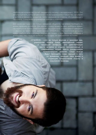 53
Наибольшее количество гостей ожидается в пятницу – воскресенье с 16:00. Это
регулярныйгость,которыйзаботитсяосвоемздоровьеиесттолькотам,гдеуверен
в чистоте и свежести продуктов, любит внимание со стороны обслуживающего
персонала, осведомлён в кулинарных трендах и новинках.
Для одних ресторан – это только заведение общепита, где можно пообедать во
время перерыва на работе. Для других – повод провести свое свободное время,
насладиться не только отменной кухней, но и культурой, и атмосферой заведения
— именно на такого гостя ориентирован «O’GOROD». На посетителя которому
важен симбиоз всех ключевых понятий ресторана — еда, персонал, интерьер и
атмфосера. Наш гость не выбирает что-то одно, он требователен ко всему.
«O’GOROD» —это не только вкусная и здоровая еда,
уникальная подача блюд, европейский сервис
и чарующий интерьер, это действительно
место встречи и отдыха прогрессивных и
современных людей. Место концентрации
положительной энергии. Сюда всегда
будут приходить люди, идущие в ногу
со временем, ценящие свое время и
отдающие предпочтение отдыху в
окружении природы.
 