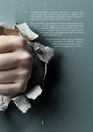 59
Конечно же, важно сохранить репутацию и уровень всех
услуг, когда гость вернется в ресторан в очередной раз.
Необходимо, чтобы первичные ощущения либо остались по-
прежнему положительными, либо улучшились.
Без сомнений, единственный в Киеве цветущий ресторан,
с вкусной и всем понятной кухней, профессиональным
обслуживанием и правильной ценовой политикой — это
априори успешный проект, который будет хорошо
посещаем,популяренибудетиметьположительный
финансовый результат.
В совокупности, можно смело утверждать,
что ресторана «O’GOROD» является
инвестиционно-привлекательным и
имеет огромный шанс на успех.
 