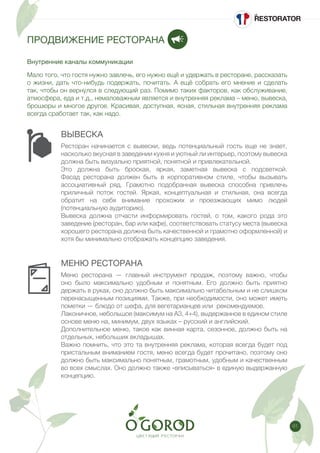 61
ПРОДВИЖЕНИЕ РЕСТОРАНА
Внутренние каналы коммуникации
ВЫВЕСКА
МЕНЮ РЕСТОРАНА
Мало того, что гостя нужно завлечь, его нужно ещё и удержать в ресторане, рассказать
о жизни, дать что-нибудь подержать, почитать. А ещё собрать его мнение и сделать
так, чтобы он вернулся в следующий раз. Помимо таких факторов, как обслуживание,
атмосфера, еда и т.д., немаловажным является и внутренняя реклама – меню, вывеска,
брошюры и многое другое. Красивая, доступная, ясная, стильная внутренняя реклама
всегда сработает так, как надо.
Ресторан начинается с вывески, ведь потенциальный гость еще не знает,
насколько вкусная в заведении кухня и уютный ли интерьер, поэтому вывеска
должна быть визуально приятной, понятной и привлекательной.
Это должна быть броская, яркая, заметная вывеска с подсветкой.
Фасад ресторана должен быть в корпоративном стиле, чтобы вызывать
ассоциативный ряд. Грамотно подобранная вывеска способна привлечь
приличный поток гостей. Яркая, концептуальная и стильная, она всегда
обратит на себя внимание прохожих и проезжающих мимо людей
(потенциальную аудиторию).
Вывеска должна отчасти информировать гостей, о том, какого рода это
заведение (ресторан, бар или кафе), соответствовать статусу места (вывеска
хорошего ресторана должна быть качественной и грамотно оформленной) и
хотя бы минимально отображать концепцию заведения.
Меню ресторана — главный инструмент продаж, поэтому важно, чтобы
оно было максимально удобным и понятным. Его должно быть приятно
держать в руках, оно должно быть максимально читабельным и не слишком
перенасыщенным позициями. Также, при необходимости, оно может иметь
пометки — блюдо от шефа, для вегетарианцев или рекомендуемое.
Лаконичное, небольшое (максимум на А3, 4+4), выдержанное в едином стиле
основе меню на, минимум, двух языках – русский и английский.
Дополнительное меню, такое как винная карта, сезонное, должно быть на
отдельных, небольших вкладышах.
Важно помнить, что это та внутренняя реклама, которая всегда будет под
пристальным вниманием гостя, меню всегда будет прочитано, поэтому оно
должно быть максимально понятным, грамотным, удобным и качественным
во всех смыслах. Оно должно также «вписываться» в единую выдержанную
концепцию.
 